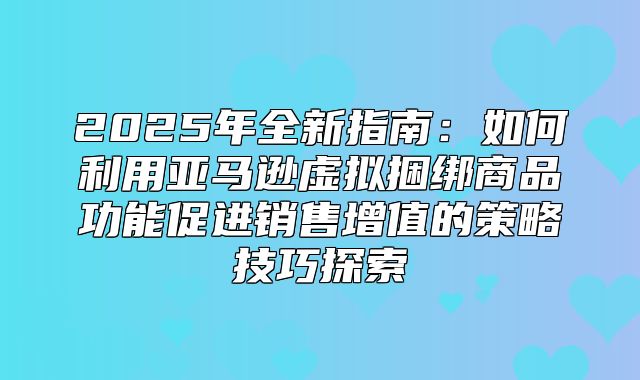 2025年全新指南：如何利用亚马逊虚拟捆绑商品功能促进销售增值的策略技巧探索