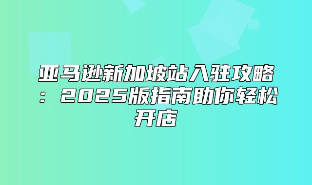 亚马逊新加坡站入驻攻略：2025版指南助你轻松开店