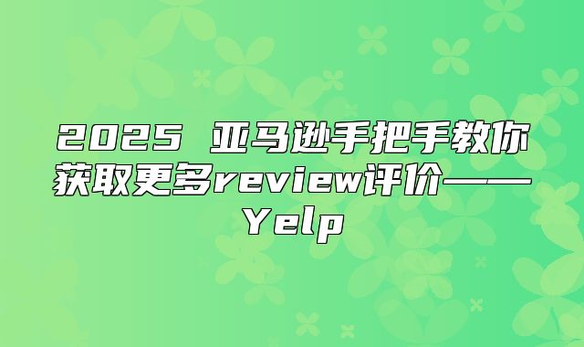2025 亚马逊手把手教你获取更多review评价——Yelp