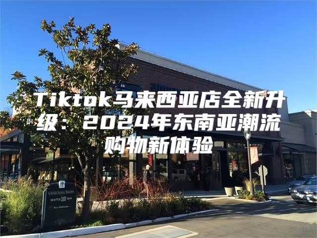 Tiktok马来西亚店全新升级：2025年东南亚潮流购物新体验