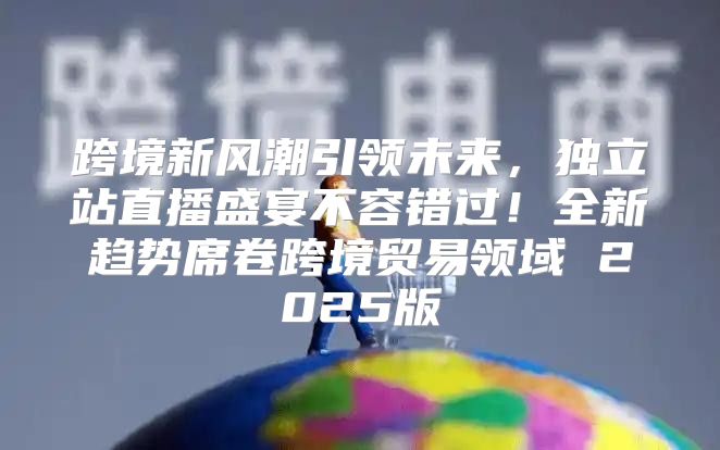 跨境新风潮引领未来，独立站直播盛宴不容错过！全新趋势席卷跨境贸易领域 2025版
