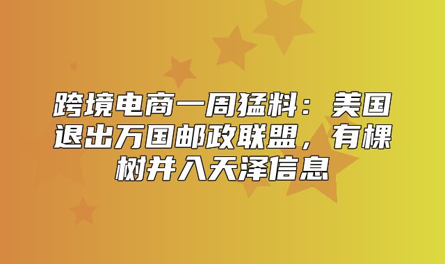 跨境电商一周猛料：美国退出万国邮政联盟，有棵树并入天泽信息