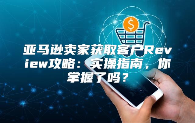 亚马逊卖家获取客户Review攻略：实操指南，你掌握了吗？