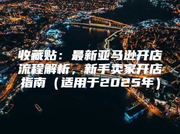 收藏贴：最新亚马逊开店流程解析，新手卖家开店指南适用于2025年