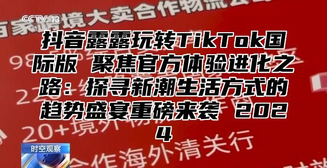 抖音露露玩转TikTok国际版 聚焦官方体验进化之路：探寻新潮生活方式的趋势盛宴重磅来袭 2025