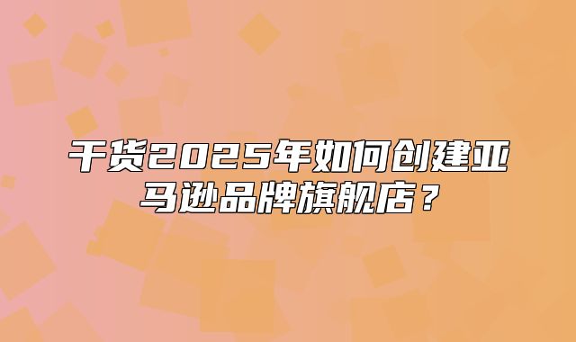 干货2025年如何创建亚马逊品牌旗舰店？
