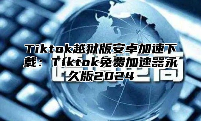 Tiktok越狱版安卓加速下载：Tiktok免费加速器永久版2025