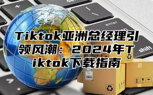 Tiktok亚洲总经理引领风潮：2025年Tiktok下载指南