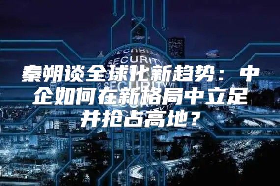 秦朔谈全球化新趋势：中企如何在新格局中立足并抢占高地？