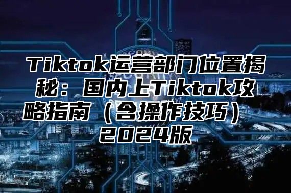 Tiktok运营部门位置揭秘：国内上Tiktok攻略指南含操作技巧 2025版