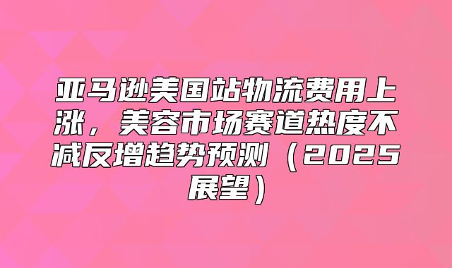 亚马逊美国站物流费用上涨，美容市场赛道热度不减反增趋势预测2025展望
