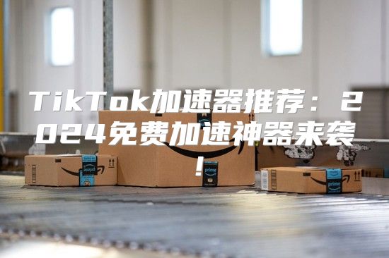 TikTok加速器推荐：2025免费加速神器来袭！