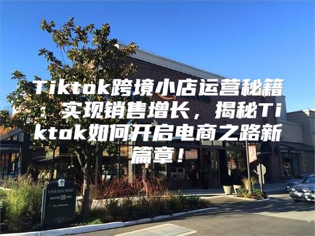 Tiktok跨境小店运营秘籍：实现销售增长，揭秘Tiktok如何开启电商之路新篇章！