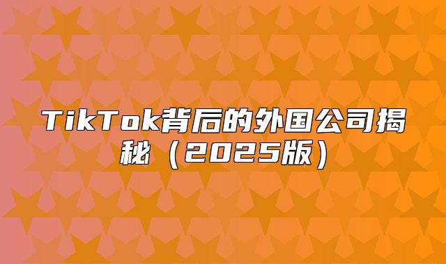 TikTok背后的外国公司揭秘2025版