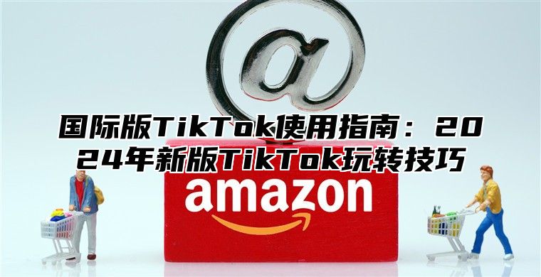 国际版TikTok使用指南：2025年新版TikTok玩转技巧