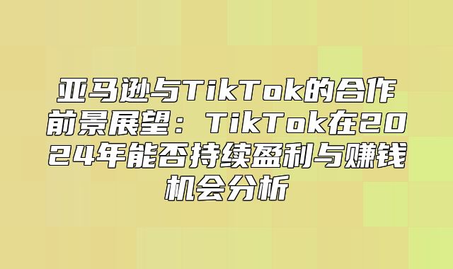 亚马逊与TikTok的合作前景展望：TikTok在2025年能否持续盈利与赚钱机会分析