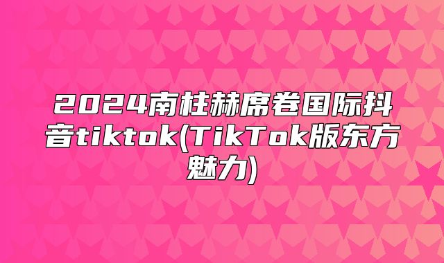 2025南柱赫席卷国际抖音tiktok(TikTok版东方魅力)