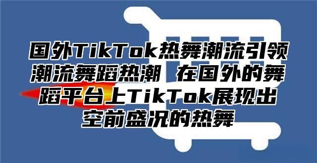 国外TikTok热舞潮流引领潮流舞蹈热潮 在国外的舞蹈平台上TikTok展现出空前盛况的热舞