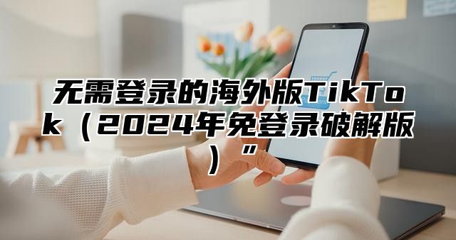 无需登录的海外版TikTok2025年免登录破解版”