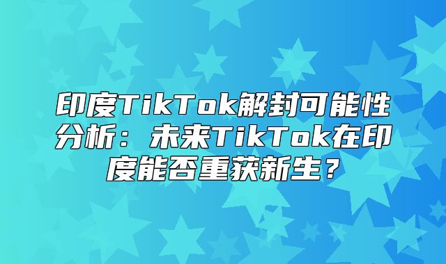 印度TikTok解封可能性分析：未来TikTok在印度能否重获新生？