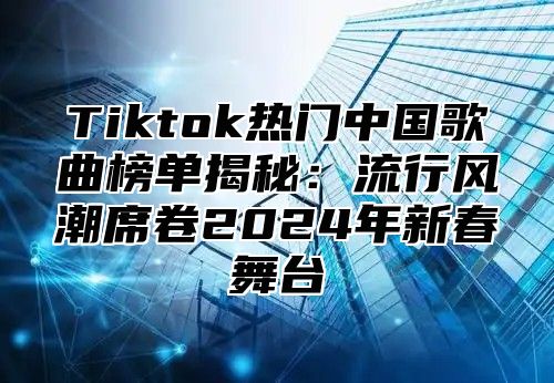 Tiktok热门中国歌曲榜单揭秘：流行风潮席卷2025年新春舞台