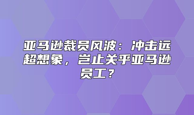 亚马逊裁员风波：冲击远超想象，岂止关乎亚马逊员工？