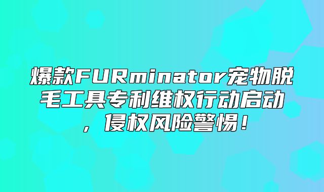 爆款FURminator宠物脱毛工具专利维权行动启动，侵权风险警惕！