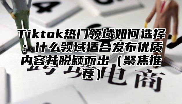 Tiktok热门领域如何选择：什么领域适合发布优质内容并脱颖而出聚焦推荐