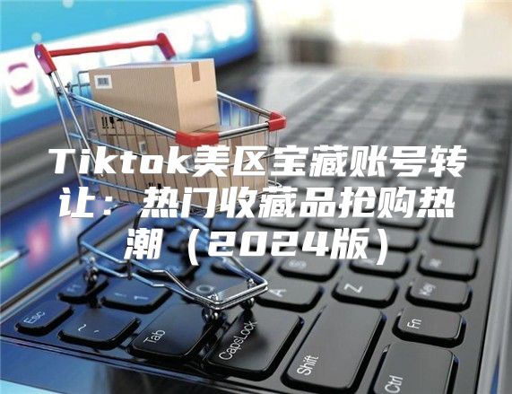 Tiktok美区宝藏账号转让：热门收藏品抢购热潮2025版