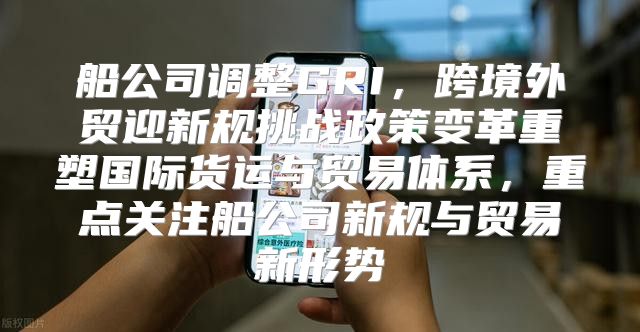 船公司调整GRI，跨境外贸迎新规挑战政策变革重塑国际货运与贸易体系，重点关注船公司新规与贸易新形势