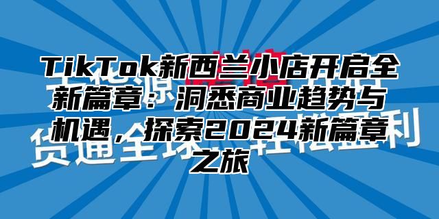 TikTok新西兰小店开启全新篇章：洞悉商业趋势与机遇，探索2025新篇章之旅