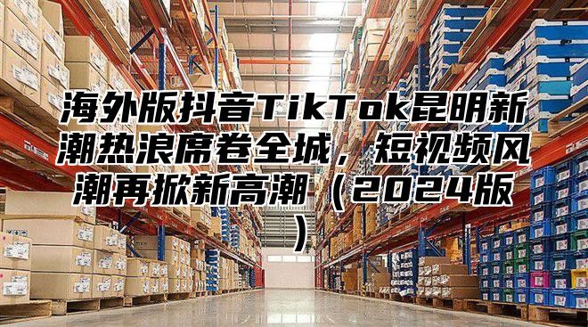 海外版抖音TikTok昆明新潮热浪席卷全城，短视频风潮再掀新高潮2025版