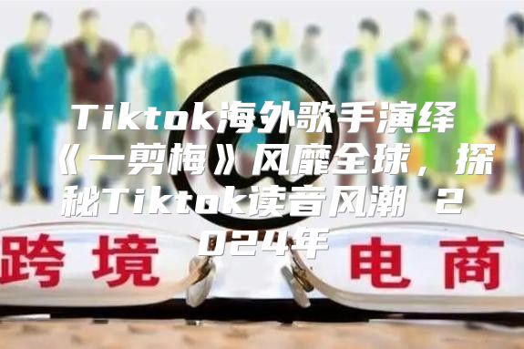 Tiktok海外歌手演绎一剪梅风靡全球，探秘Tiktok读音风潮2025年