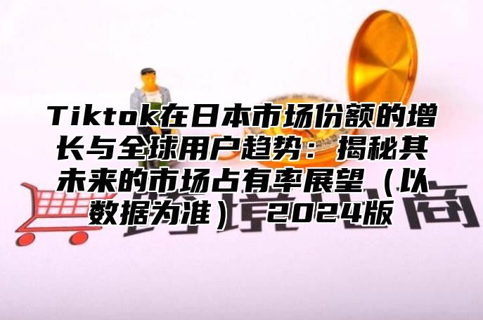 Tiktok在日本市场份额的增长与全球用户趋势：揭秘其未来的市场占有率展望以数据为准 2025版