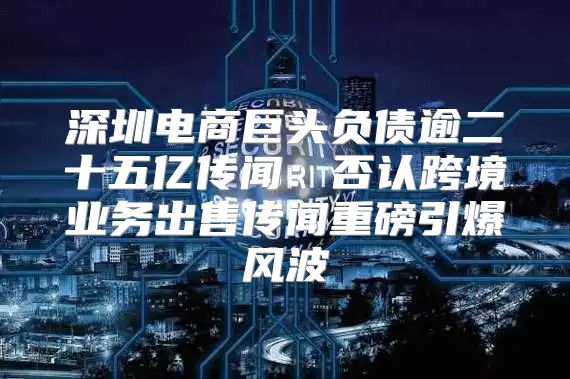 深圳电商巨头负债逾二十五亿传闻：否认跨境业务出售传闻重磅引爆风波