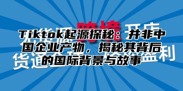 Tiktok起源探秘：并非中国企业产物，揭秘其背后的国际背景与故事