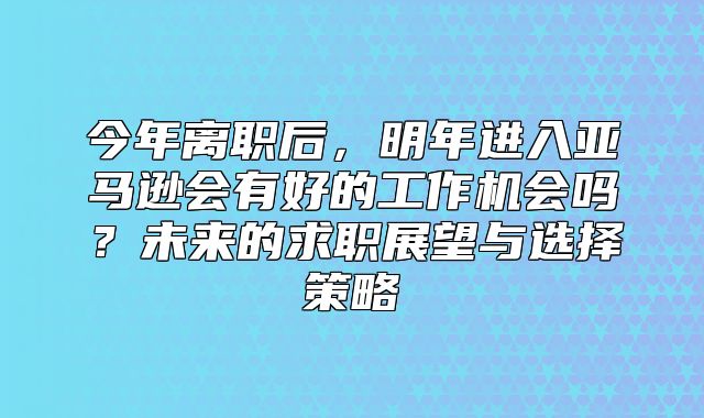 今年离职后，明年进入亚马逊会有好的工作机会吗？未来的求职展望与选择策略