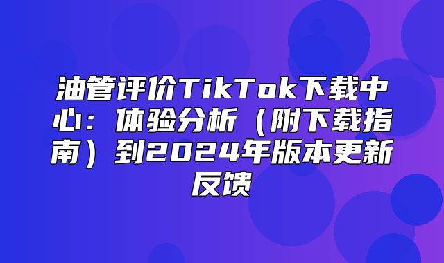 油管评价TikTok下载中心：体验分析附下载指南到2025年版本更新反馈