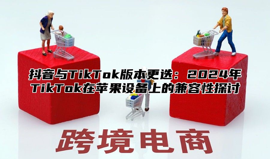 抖音与TikTok版本更迭：2025年TikTok在苹果设备上的兼容性探讨