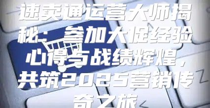 速卖通运营大师揭秘：参加大促经验心得与战绩辉煌，共筑2025营销传奇之旅