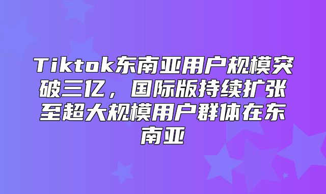 Tiktok东南亚用户规模突破三亿，国际版持续扩张至超大规模用户群体在东南亚