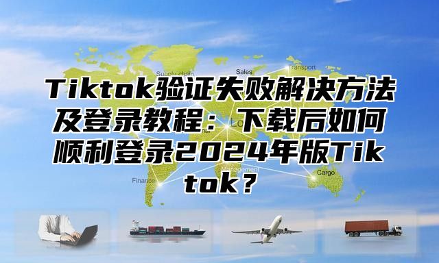 Tiktok验证失败解决方法及登录教程：下载后如何顺利登录2025年版Tiktok？