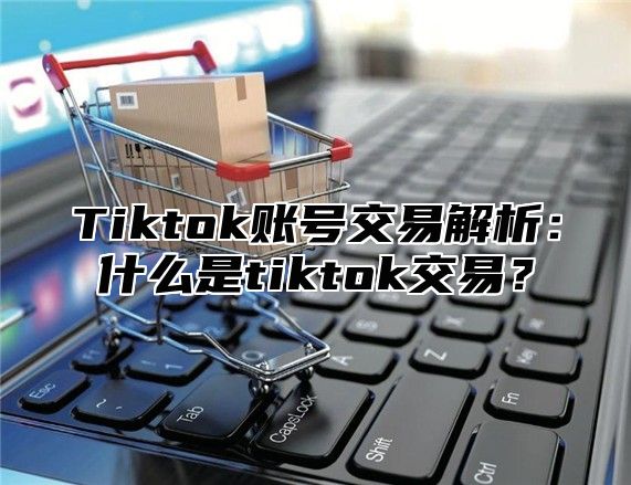 Tiktok账号交易解析：什么是tiktok交易？