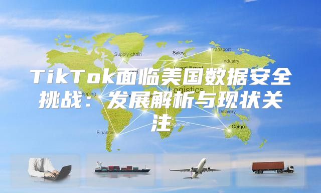 TikTok面临美国数据安全挑战：发展解析与现状关注