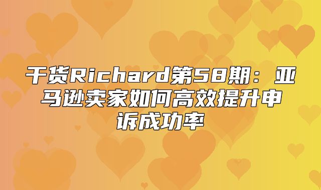 干货Richard第58期：亚马逊卖家如何高效提升申诉成功率