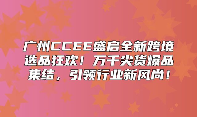广州CCEE盛启全新跨境选品狂欢！万千尖货爆品集结，引领行业新风尚！