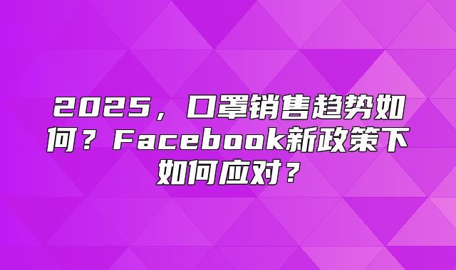 2025，口罩销售趋势如何？Facebook新政策下如何应对？