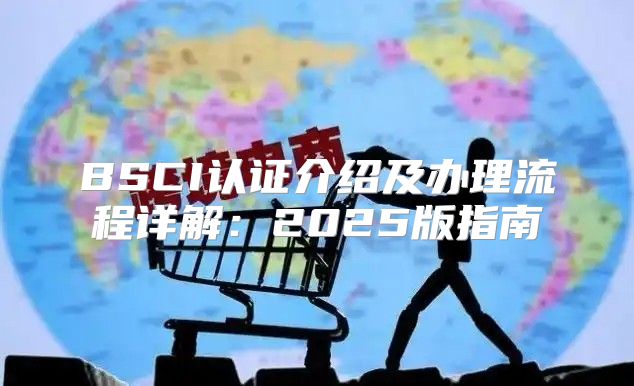 BSCI认证介绍及办理流程详解：2025版指南