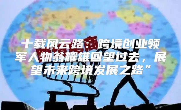 十载风云路：跨境创业领军人物翁耀雄回望过去，展望未来跨境发展之路”