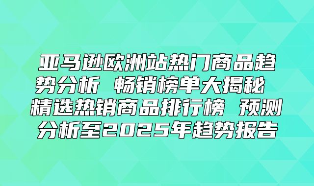 亚马逊欧洲站热门商品趋势分析 畅销榜单大揭秘 精选热销商品排行榜 预测分析至2025年趋势报告
